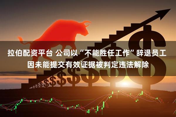 拉伯配资平台 公司以“不能胜任工作”辞退员工 因未能提交有效证据被判定违法解除