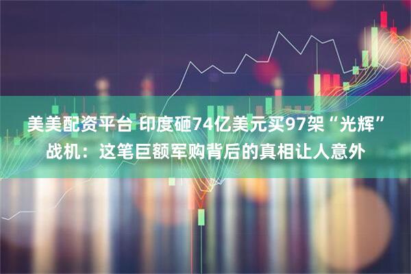 美美配资平台 印度砸74亿美元买97架“光辉”战机：这笔巨额军购背后的真相让人意外