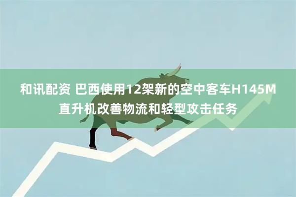 和讯配资 巴西使用12架新的空中客车H145M直升机改善物流和轻型攻击任务