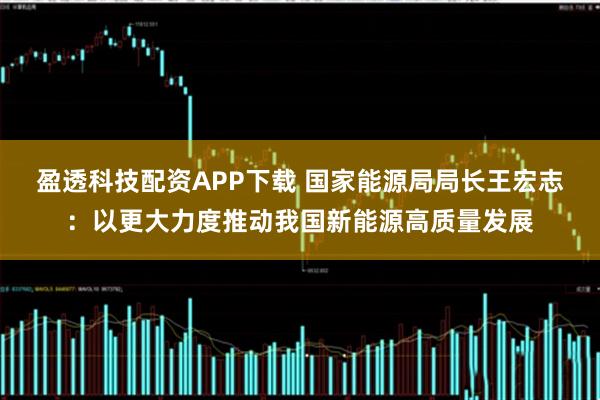 盈透科技配资APP下载 国家能源局局长王宏志：以更大力度推动我国新能源高质量发展
