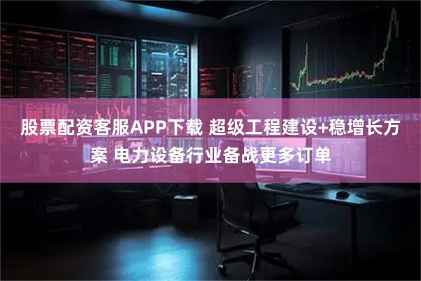 股票配资客服APP下载 超级工程建设+稳增长方案 电力设备行业备战更多订单