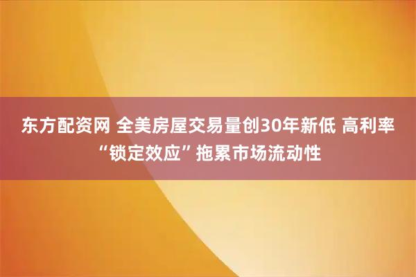 东方配资网 全美房屋交易量创30年新低 高利率“锁定效应”拖累市场流动性