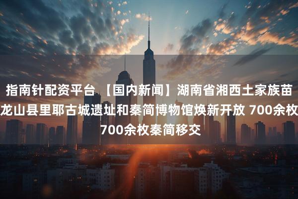 指南针配资平台 【国内新闻】湖南省湘西土家族苗族自治州龙山县里耶古城遗址和秦简博物馆焕新开放 700余枚秦简移交