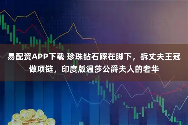 易配资APP下载 珍珠钻石踩在脚下，拆丈夫王冠做项链，印度版温莎公爵夫人的奢华