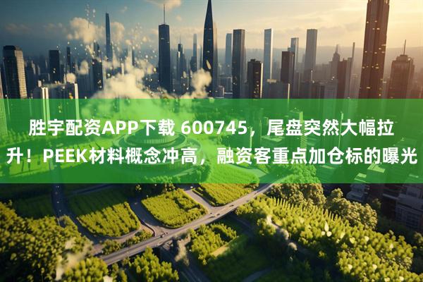 胜宇配资APP下载 600745，尾盘突然大幅拉升！PEEK材料概念冲高，融资客重点加仓标的曝光