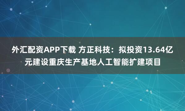 外汇配资APP下载 方正科技：拟投资13.64亿元建设重庆生产基地人工智能扩建项目