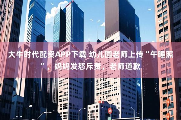 大牛时代配资APP下载 幼儿园老师上传“午睡照”，妈妈发怒斥责，老师道歉