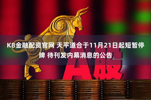 K8金融配资官网 天平道合于11月21日起短暂停牌 待刊发内幕消息的公告