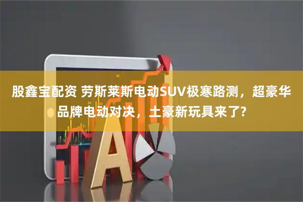 股鑫宝配资 劳斯莱斯电动SUV极寒路测，超豪华品牌电动对决，土豪新玩具来了?