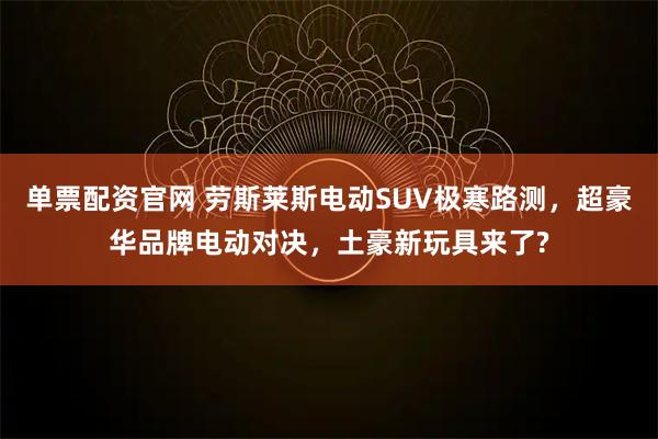 单票配资官网 劳斯莱斯电动SUV极寒路测，超豪华品牌电动对决，土豪新玩具来了?