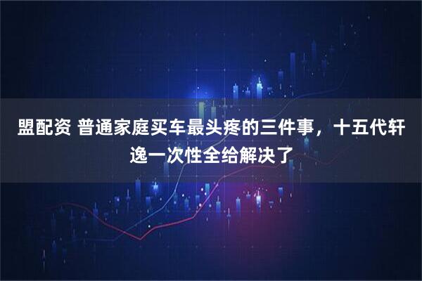 盟配资 普通家庭买车最头疼的三件事，十五代轩逸一次性全给解决了