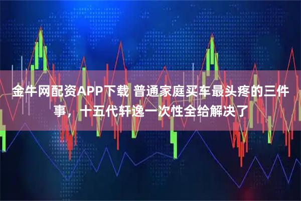 金牛网配资APP下载 普通家庭买车最头疼的三件事，十五代轩逸一次性全给解决了