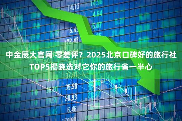 中金辰大官网 零差评？2025北京口碑好的旅行社TOP5揭晓选对它你的旅行省一半心