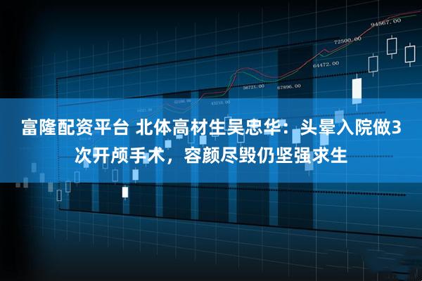 富隆配资平台 北体高材生吴忠华：头晕入院做3次开颅手术，容颜尽毁仍坚强求生