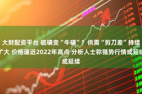 大财配资平台 硫磺变“牛磺”?供需“剪刀差”持续扩大 价格逼近2022年高点 分析人士称强势行情或延续