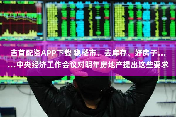 吉首配资APP下载 稳楼市、去库存、好房子……中央经济工作会议对明年房地产提出这些要求