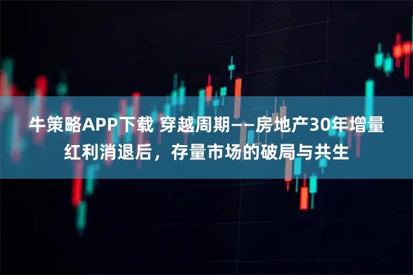 牛策略APP下载 穿越周期——房地产30年增量红利消退后，存量市场的破局与共生
