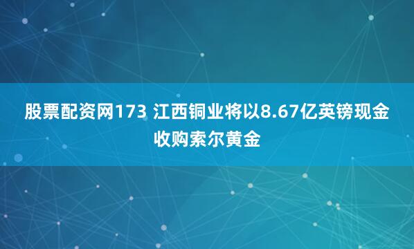 股票配资网173 江西铜业将以8.67亿英镑现金收购索尔黄金