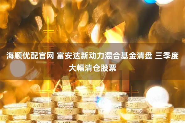 海顺优配官网 富安达新动力混合基金清盘 三季度大幅清仓股票