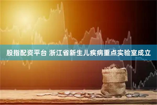 股指配资平台 浙江省新生儿疾病重点实验室成立
