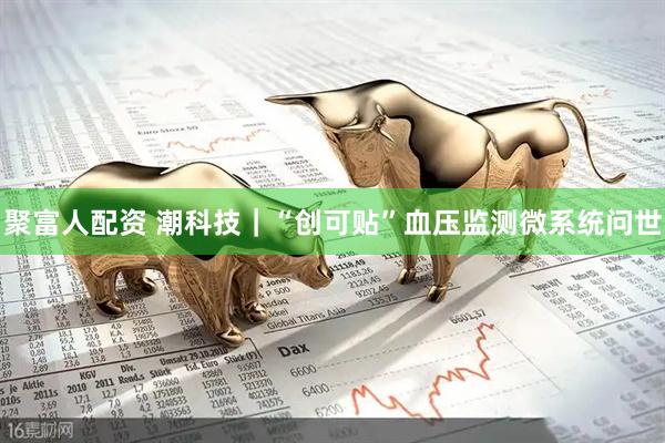 聚富人配资 潮科技｜“创可贴”血压监测微系统问世