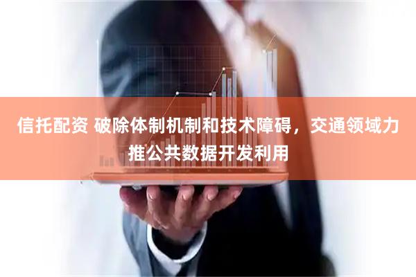 信托配资 破除体制机制和技术障碍，交通领域力推公共数据开发利用