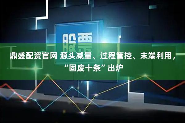 鼎盛配资官网 源头减量、过程管控、末端利用，“固废十条”出炉