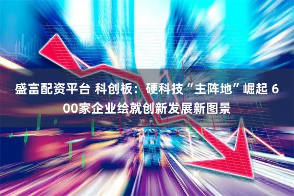 盛富配资平台 科创板：硬科技“主阵地”崛起 600家企业绘就创新发展新图景