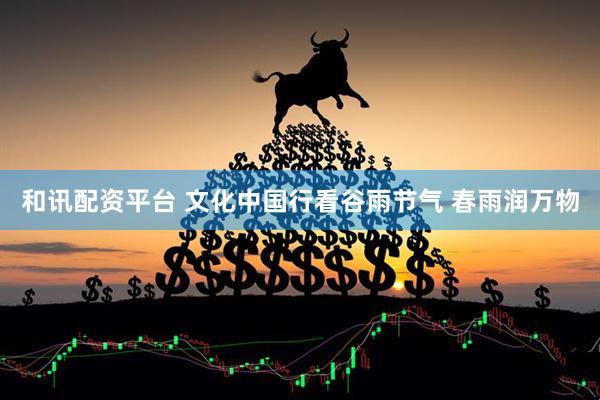 和讯配资平台 文化中国行看谷雨节气 春雨润万物