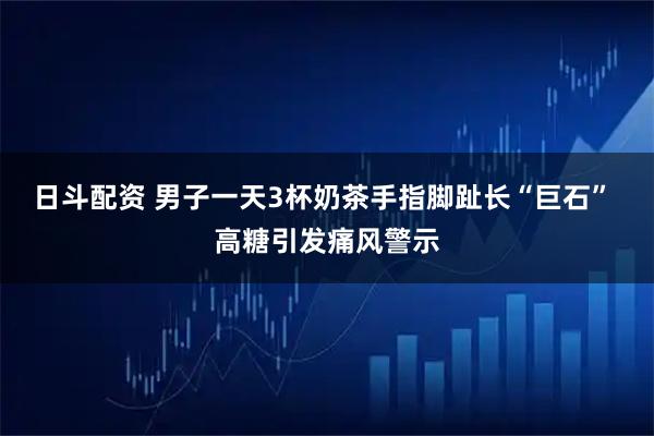 日斗配资 男子一天3杯奶茶手指脚趾长“巨石” 高糖引发痛风警示