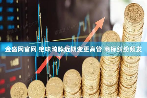 金盛网官网 绝味鸭脖近期变更高管 商标纠纷频发