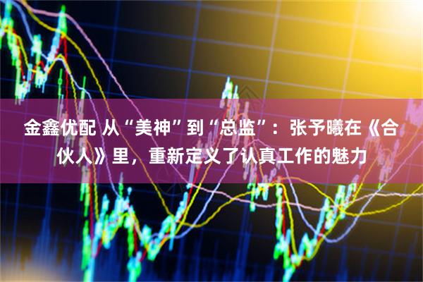 金鑫优配 从“美神”到“总监”：张予曦在《合伙人》里，重新定义了认真工作的魅力