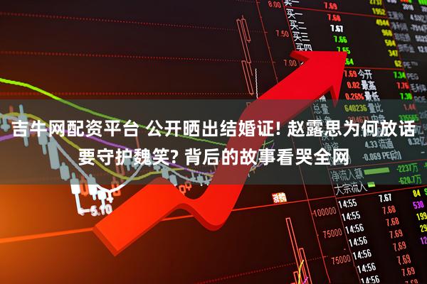 吉牛网配资平台 公开晒出结婚证! 赵露思为何放话要守护魏笑? 背后的故事看哭全网