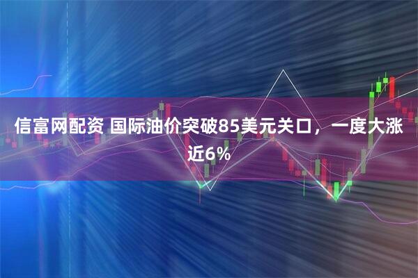 信富网配资 国际油价突破85美元关口，一度大涨近6%