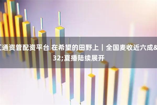 汇通资管配资平台 在希望的田野上｜全国麦收近六成 夏播陆续展开